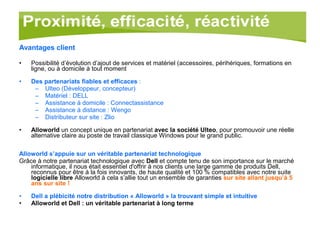 Avantages client Possibilité d’évolution d’ajout de services et matériel (accessoires, périhériques, formations en ligne, ou à domicile à tout moment Des partenariats fiables et efficaces  : Ulteo (Développeur, concepteur) Matériel : DELL  Assistance à domicile : Connectassistance Assistance à distance : Wengo Distributeur sur site : Zlio Alloworld  un concept unique en partenariat  avec la société Ulteo , pour promouvoir une réelle alternative claire au poste de travail classique Windows pour le grand public. Alloworld s’appuie sur un véritable partenariat technologique Grâce à notre partenariat technologique avec  Dell  et compte tenu de son importance sur le marché informatique, il nous était essentiel d'offrir à nos clients une large gamme de produits Dell, reconnus pour être à la fois innovants, de haute qualité et 100 % compatibles avec notre suite  logicielle libre  Alloworld à cela s’allie tout un ensemble de garanties  sur site allant jusqu’à 5 ans sur site !   Dell a plébicité notre distribution « Alloworld » la trouvant simple et intuitive Alloworld et Dell : un véritable partenariat à long terme 