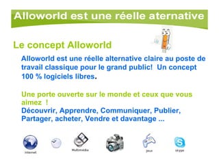 Le concept Alloworld Alloworld est une réelle alternative claire au poste de travail classique pour le grand public!    Un concept 100 % logiciels libres . Une porte ouverte sur le monde et ceux que vous aimez  ! Découvrir, Apprendre, Communiquer, Publier, Partager, acheter, Vendre et davantage ... 