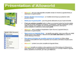 Allo world :   est une suite logicielle complète simple et intuitive (Logiciels libres) à destination du grand public.  Simple, flexible et économique  : un modèle économique qui préserve votre pouvoir d'achat. Dédié pour le grand public  : pour les grands débutants et pour toute la famille. C'est une solution complète  facile à utiliser qui propose toutes les fonctionnalités du poste de travail classique et moderne : bureautique, internet, graphisme, photo, vidéo, musique, jeux, gestion de vos dossiers et document, ainsi que la personnalisation à volonté de votre propre  profil. Allo world    : est un système d'exploitation Open Source (Logiciels libres) à destination du grand public. Open source ou logiciels libres  :  ne signifie pas gratuit, mais vous offre une réelle  liberté quant à son utilisation. Alloworld est  une réelle alternative  au poste de travail classique Windows.  Plus besoin d'acheter de nouvelles versions de logiciels  et d'être obligé d'investir continuellement dans l'acquisition de nouveaux ordinateurs toujours plus puissants. Allo world     contient une suite complète de logiciels libres. Allo world  simplifie et améliore votre expérience de l'informatique et d'internet en vous offrant pour un investissement à très long terme un concept matériel, logiciels libres, assistance à domicile, par mail, par téléphone.  