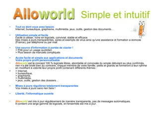 Simple et intuitif Tout ce dont vous avez besoin Internet, bureautique, graphisme, multimédia, jeux, outils, gestion des documents… Utilisation simple et facile Facile à utiliser, riche en logiciels, convivial, stable et efficace Des mises à jours transparentes, sûres et exempts de virus ainsi qu'une assistance et formation à domicile (France), par téléphone ou par mail  Une source d'information à portée de clavier !   > Prêt pour un usage quotidien > Plus besoin de manuels compliqués Accès facile et simple aux applications et documents Votre propre profil personnalisable  Allo world  est le concept 100 % logiciels libres, abordable et conviviale du simple débutant au plus confirmés,  rien n'a été bridé bien au contraire, chaque membre de votre famille, petits et grands se formeront à leur rythme en modifiant à volonté leur propre profil contenant différents thèmes :  > Internet, > bureautique,  > graphisme,  > multimédia,  > jeux, outils, gestion des dossiers… Mises à jours régulières totalement transparentes Vos mises à jours sans rien faire ! Liberté, l'informatique ouverte Allo world  est mis à jour régulièrement de manière transparente, pas de messages automatiques.  Il contient une large gamme de logiciels, et l'ensemble est mis à jour. 