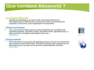 Les espaces Alloworld   Spécialement développé pour le grand public et les grands débutants en informatique/Internet, Alloworld est un concept clé en mains vous permettant de progresser à votre rythme. (Liste d'applications non exhaustives) L'Espace bureautique Vous y retrouverez la célèbre suite bureautique OpenOffice.org, OpenOffice Calc, OpenOffice Database, OpenOffice Impress, OpenOffice Writer, OpenOffice Draw, un lecteur de fichier universelle Acrobat Reader et bien plus… Plus   d'infos  > L'Espace Internet Dans cette section vous trouverez les applications les plus connues et qui fonctionnent sous windows comme Mozilla Firefox, Thunderbird et Opera. Kget un gestionnaire de téléchargement qui vous aide comme BTorrent au téléchargement de fichiers.  Plus d'infos > 