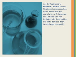 Auf der Registerkarte Bildtools | Format können Sie eigene Frames erstellen sowie Bildkorrekturen vornehmen, z. B. Anpassen der Kontrasts und der Helligkeit oder Zuschneiden des Bilds, damit es Ihren Vorstellungen entspricht.