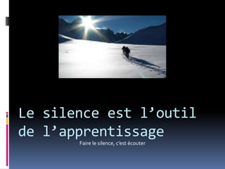 Le silence est l’outil de l’apprentissage Faire le silence, c’est écouter 