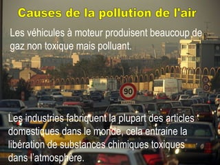 Causes de la pollution de l'air Les véhicules à moteur produisent beaucoup de gaz non toxique mais polluant.   Les industries fabriquent la plupart des articles domestiques dans le monde, cela entraine la libération de substances chimiques toxiques dans l’atmosphère.   
