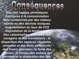 Eau des nappes phréatiques impropres à la consommation Sols contaminés par des métaux lourds ou des déchets toxiques Augmentation du taux de CO2 Dégradation de la biodiversité Des catastrophes naturelles des ouragans et des inondations , la disparition des espèces végétales , animales et des êtres suffocants, des hivers glaciales , la fonte des glaciers ,le niveau des océans qui montent et la disparition des îles. Conséquences 