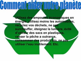 Utilisez des ampoules économiques en énergie, utilisez moins les automobiles, recyclez vos déchets, ne pas surchauffer, éteignez la lumière, évité d’utiliser des sacs en plastiques, cesser la pêche a outrance, consommer des produit bio, ne pas utiliser l’eau inutilement. Etc. Comment aider notre planète 
