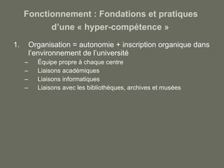 Fonctionnement : Fondations et pratiques  d’une « hyper-compétence »   Organisation = autonomie + inscription organique dans l’environnement de l’université Équipe propre à chaque centre Liaisons académiques Liaisons informatiques Liaisons avec les bibliothèques, archives et musées 