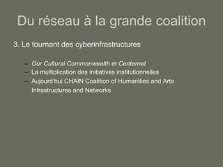 Du réseau à la grande coalition 3. Le tournant des cyberinfrastructures Our Cultural Commonwealth  et  Centernet La multiplication des initiatives institutionnelles Aujourd’hui CHAIN  Coalition of Humanities and Arts Infrastructures and Networks   
