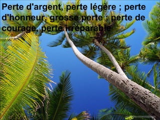 Perte d'argent, perte légère ; perte d'honneur, grosse perte ; perte de courage, perte irréparable  