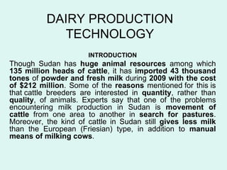 DAIRY PRODUCTION TECHNOLOGY INTRODUCTION Though Sudan has  huge animal resources  among which  135 million heads of cattle , it has  imported 43 thousand tones  of  powder and fresh milk  during  2009 with the cost of $212 million . Some of the  reasons  mentioned for this is that cattle breeders are interested in  quantity , rather than  quality , of animals. Experts say that one of the problems encountering milk production in Sudan is  movement of cattle  from one area to another in  search for pastures . Moreover, the kind of cattle in Sudan still  gives less milk  than the European (Friesian) type, in addition to  manual means of milking cows .  