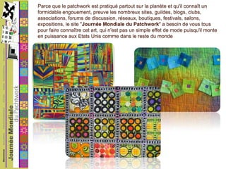 Parce que le patchwork est pratiqué partout sur la planète et qu'il connaît un formidable engouement, preuve les nombreux sites, guildes, blogs, clubs, associations, forums de discussion, réseaux, boutiques, festivals, salons, expositions, le site "Journée Mondiale du Patchwork" a besoin de vous tous pour faire connaître cet art, qui n'est pas un simple effet de mode puisqu'il monte en puissance aux Etats Unis comme dans le reste du monde