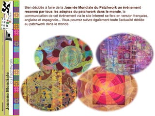 Bien décidés à faire de la Journée Mondiale du Patchwork un événement reconnu par tous les adeptes du patchwork dans le monde, la communication de cet événement via le site Internet se fera en version française, anglaise et espagnole... Vous pourrez suivre également toute l'actualité dédiée au patchwork dans le monde.