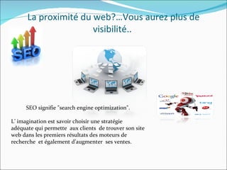 SEO signifie "search engine optimization". L’ imagination est savoir choisir une stratégie adéquate qui permette  aux clients  de trouver son site web dans les premiers résultats des moteurs de recherche  et également d’augmenter  ses ventes. La proximité du web?…Vous aurez plus de visibilité..  