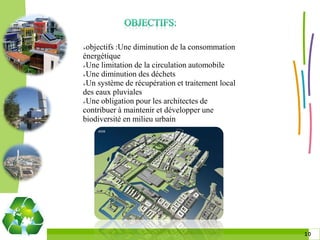 objectifs :Une diminution de la consommation
énergétique
Une limitation de la circulation automobile

Une diminution des déchets

Un système de récupération et traitement local

des eaux pluviales
Une obligation pour les architectes de

contribuer à maintenir et développer une
biodiversité en milieu urbain




                                                  1010
 