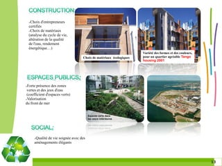 Choix d'entrepreneurs
    certifiés
    Choix de matériaux

    (analyse du cycle de vie,
    altération de la qualité
    de l'eau, rendement
    énergétique…)
                                                                       Variété des formes et des couleurs,
                                      Choix de matériaux écologiques   pour un quartier agréable Tango
                                                                       housing 2001




Forte présence des zones
 vertes et des jeux d'eau
 (coefficient d'espaces verts)
Valorisation

du front de mer




        Qualité de vie soignée avec des
        aménagements élégants



                                                                                                             1313
 