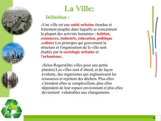 La Ville:
    Définition :
 Une ville est une unité urbaine étendue et
fortement peuplée dans laquelle se concentrent
la plupart des activités humaines : habitat,
commerce, industrie, éducation, politique
,culture Les principes qui gouvernent la
structure et l'organisation de la ville sont
étudiés par la sociologie urbaine et
l'urbanisme.

Selon Rogers(Des villes pour une petite
planéte):Les villes sont d’abord, et de façon
évidente, des organismes qui engloutissent les
ressources et rejettent des déchets. Plus elles
s’étendent elles se complexifient, plus elles
dépendent de leur espace environnant et plus elles
deviennent vulnérables aux changements.




                                                     4 4
 