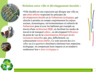 •Relation entre ville et développement durable :

 •Ville durable est une expression qui désigne une ville ou
 une unité urbaine respectant les principes du
 développement durable et de l'urbanisme écologique, qui
 cherche à prendre en compte conjointement les enjeux
 sociaux, économiques, environnementaux et culturels de
 l'urbanisme pour et avec les habitants par exemple au
 travers d'une architecture HQE, en facilitant les modes de
 travail et de transport sobres , en développant l'efficience
 du point de vue de la consommation d'énergies et des
 ressources naturelles pas, peu, difficilement, ou
 coûteusement renouvelables. Ce sont souvent des éco-
 villes ou éco-quartiers cherchant à diminuer leur empreinte
 écologique en compensant leurs impacts et en tendant à
 rembourser leur « dette écologique »




                                                                6 6
 