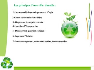 Les principes d’une ville durable :

1-Une nouvelle façon de penser et d’agir

2-Gérer la croissance urbaine
3- Organiser les déplacements
4-Localiser l’éco-quartier
5- Dessiner un quartier cohérent

6-Repenser l’habitat

7-Eco-aménagement, éco-construction, éco-rénovation




                                                      7 7
 