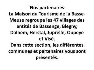 Nos partenaires
La Maison du Tourisme de la Basse-
Meuse regroupe les 47 villages des
   entités de Bassenge, Blegny,
 Dalhem, Herstal, Juprelle, Oupeye
              et Visé.
 Dans cette section, les différentes
communes et partenaires vous sont
             présentés.
 