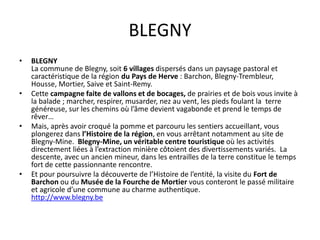 BLEGNY
•   BLEGNY
    La commune de Blegny, soit 6 villages dispersés dans un paysage pastoral et
    caractéristique de la région du Pays de Herve : Barchon, Blegny-Trembleur,
    Housse, Mortier, Saive et Saint-Remy.
•   Cette campagne faite de vallons et de bocages, de prairies et de bois vous invite à
    la balade ; marcher, respirer, musarder, nez au vent, les pieds foulant la terre
    généreuse, sur les chemins où l’âme devient vagabonde et prend le temps de
    rêver…
•   Mais, après avoir croqué la pomme et parcouru les sentiers accueillant, vous
    plongerez dans l’Histoire de la région, en vous arrêtant notamment au site de
    Blegny-Mine. Blegny-Mine, un véritable centre touristique où les activités
    directement liées à l’extraction minière côtoient des divertissements variés. La
    descente, avec un ancien mineur, dans les entrailles de la terre constitue le temps
    fort de cette passionnante rencontre.
•   Et pour poursuivre la découverte de l’Histoire de l’entité, la visite du Fort de
    Barchon ou du Musée de la Fourche de Mortier vous conteront le passé militaire
    et agricole d’une commune au charme authentique.
    http://www.blegny.be
 