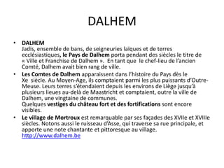 DALHEM
• DALHEM
  Jadis, ensemble de bans, de seigneuries laïques et de terres
  ecclésiastiques, le Pays de Dalhem porta pendant des siècles le titre de
  « Ville et Franchise de Dalhem ». En tant que le chef-lieu de l’ancien
  Comté, Dalhem avait bien rang de ville.
• Les Comtes de Dalhem apparaissent dans l’histoire du Pays dès le
  Xe siècle. Au Moyen-Age, ils comptaient parmi les plus puissants d’Outre-
  Meuse. Leurs terres s’étendaient depuis les environs de Liège jusqu’à
  plusieurs lieues au-delà de Maastricht et comptaient, outre la ville de
  Dalhem, une vingtaine de communes.
  Quelques vestiges du château fort et des fortifications sont encore
  visibles.
• Le village de Mortroux est remarquable par ses façades des XVIIe et XVIIIe
  siècles. Notons aussi le ruisseau d’Asse, qui traverse sa rue principale, et
  apporte une note chantante et pittoresque au village.
  http://www.dalhem.be
 