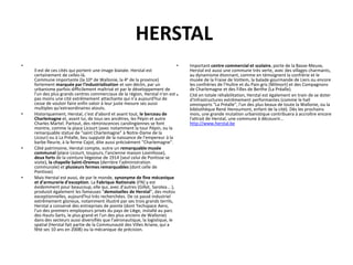 HERSTAL
•                                                                             •   Important centre commercial et scolaire, porte de la Basse-Meuse,
    Il est de ces cités qui portent une image biaisée. Herstal est                Herstal est aussi une commune très verte, avec des villages charmants,
    certainement de celles-là.                                                    au dynamisme étonnant, comme en témoignent la confrérie et le
    Commune importante (la 10e de Wallonie, la 4e de la province)                 musée de la Fraise de Vottem, la balade gourmande de Liers ou encore
    fortement marquée par l'industrialisation et son déclin, par un               les confréries de l'Huître et du Pain gris (Milmort) et des Compagnons
    urbanisme parfois difficilement maîtrisé et par le développement de           de Charlemagne et des Filles de Berthe (La Préalle).
    l'un des plus grands centres commerciaux de la région, Herstal n'en est •     Cité en totale réhabilitation, Herstal est également en train de se doter
    pas moins une cité extrêmement attachante qui n'a aujourd'hui de              d'infrastructures extrêmement performantes (comme le hall
    cesse de vouloir faire enfin valoir à leur juste mesure ses aussi             omnisports "La Préalle", l'un des plus beaux de toute la Wallonie, ou la
    multiples qu'extraordinaires atouts.                                          bibliothèque René Henoumont, enfant de la cité). Dès les prochains
•   Historiquement, Herstal, c'est d'abord et avant tout, le berceau de           mois, une grande mutation urbanistique contribuera à accroître encore
    Charlemagne et, avant lui, de tous ses ancêtres, les Pépin et autre           l'attrait de Herstal, une commune à découvrir…
    Charles Martel. Partout, des réminiscences carolingiennes se font             http://www.herstal.be
    montre, comme la place Licourt (avec notamment la tour Pépin, ou la
    remarquable statue de "saint Charlemagne" à Notre-Dame de la
    Licour) ou à La Préalle, lieu supputé de la naissance de l'empereur à la
    barbe fleurie, à la ferme Cajot, dite aussi précisément "Charlemagne".
•   Côté patrimoine, Herstal compte, outre un remarquable musée
    communal (place Licourt, toujours, l'ancienne maison Lovinfosse),
    deux forts de la ceinture liégeoise de 1914 (seul celui de Pontisse se
    visite), la chapelle Saint-Oremus (derrière l'administration
    communale) et plusieurs fermes remarquables (dont celle de
    Pontisse).
•   Mais Herstal est aussi, de par le monde, synonyme de fine mécanique
    et d'armurerie d'exception. La Fabrique Nationale (FN) y est
    évidemment pour beaucoup, elle qui, avec d'autres (Gillet, Sarolea... ),
    produisit également les fameuses "demoiselles de Herstal", des motos
    exceptionnelles, aujourd'hui très recherchées. De ce passé industriel
    extrêmement glorieux, notamment illustré par ses trois grands terrils,
    Herstal a conservé des entreprises de pointe (dont Techspace Aero,
    l'un des premiers employeurs privés du pays de Liège, installé au parc
    des Hauts-Sarts, le plus grand et l'un des plus anciens de Wallonie)
    dans des secteurs aussi diversifiés que l'aéronautique, la logistique, le
    spatial (Herstal fait partie de la Communauté des Villes Ariane, qui a
    fêté ses 10 ans en 2008) ou la mécanique de précision.
 