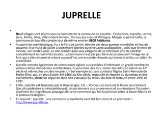 JUPRELLE
•
    Neuf villages sont réunis sous la bannière de la commune de Juprelle : Fexhe-Slins, Juprelle, Lantin,
    Liers, Paifve, Slins, Villers-Saint-Siméon, Voroux-Lez-Liers et Wihogne. Malgré sa petite taille, la
    commune de Juprelle compte tout de même environ 8800 habitants.
•   Au point de vue historique, il y a le Fort de Lantin, témoin des deux guerres mondiales et lieu de
    souvenir. Il se visite de juillet à septembre (portes ouvertes avec audioguides), ainsi que le reste de
    l’année, sur rendez-vous. Le site permet aussi aux villageois de se retrouver afin de célébrer
    annuellement les festivités locales. La Commune n’est pas peu fière de promouvoir l’image de ce
    fort, qui a été restauré et arbore aujourd’hui une enceinte rénovée qui donne à ce lieu un côté très
    accueillant.
•   Juprelle compte également de nombreuses églises susceptibles d’intéresser un grand nombre de
    visiteurs férus d’anciennes architectures. Ils pourront, dès lors, visiter des édifices datant du 16e
    siècle et même plus anciens encore. Un bel exemple est sans conteste l’église Saint-Remacle de
    Fexhe-Slins, qui, en plus d’avoir été bâtie au XIIe siècle, restaurée et réparée au du temps et des
    événements, abrite un orgue de style néo-classique du milieu du XIXe et restauré entre 1990 et
    1991.
•   Enfin, Juprelle est traversée par le Ravel (Ligne 131 – Voroux-Lez-Liers) et la Route des Clochers
    (circuits pédestres et vélocipédiques), ce qui donnera aux promeneurs et aux amateurs l’occasion
    d’admirer les magnifiques paysages de cette commune qui fait la jonction entre la Basse-Meuse et
    le plateau hesbignon.
•   En résumé : Juprelle : une commune accueillante où il fait bon vivre et se promener !
    http://www.juprelle.be
 