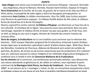 OUPEYE
 Sept villages sont réunis sous la bannière de la commune d’Oupeye : Haccourt, Hermalle-
  sous-Argenteau, Heure-le-Romain, Hermée, Houtain-Saint-Siméon, Oupeye et Vivegnis.
Terre d’extraction de la houille, de la craie, du gravier, de la marne et du silex aux XVIe et
XVIIe siècles, la prospérité de cette région y attira les bourgeois principautaires et
notamment Jean Curtius, le célèbre munitionnaire. Vers l’an 1600, Jean Curtius acquiert
trois fleurons du patrimoine oupeyen : le château fortifié datant du XIIe siècle, le château-
ferme de Grand Aaz et la ferme Christophe.
Devenu aujourd’hui centre culturel, le Château d’Oupeye est désormais un haut lieu de la
vie culturelle et artistique de la région. Vous pourrez aussi vous promener dans son parc
réaménagé, rejoindre le château-ferme et laisser vos pas vous guider, au fil de l’eau, vers
un bief, un étang et une roue à augets, témoins de l’activité des anciens moulins du
ruisseau d’Aaz.
Terre de vergers, la fruiticulture est ici une tradition aussi ancienne que la mémoire des
hommes. 1935 marque l’abandon progressif de la fuiticulture artisanale à partir d’arbres
hautes-tiges pour la production spécialisée à partir d’arbres basses-tiges. Belle-fleur, Reine
des Reinettes, Fondante de Charneux, Abbesse de Mouland sont autant de variétés de
pommes, de poires, de cerises ou de prunes savoureuses que les producteurs d’ici cultivent
avec art, valorisant souvent la culture intégrée et les méthodes d’agriculture biologique et
conférant ainsi à l’entité le titre de Commune Wallonne de la Fruiticulture.
Sur les chemins de la commune, aux nombreuses promenades balisées, vous découvrirez
une nature abondante et généreuse et, de vallées en collines, vous rejoindrez le point
culminant de la Montagne Saint Pierre, les Hauts de Froidmont. Zone classée "Natura
2000", le sol calcaire de la « montagne » induit, en été, un microclimat exceptionnel créant
un biotope unique où une faune et une flore à caractère méridional prospèrent en toute
 