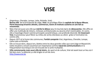 VISE
•
    (Argenteau, Cheratte, Lanaye, Lixhe, Richelle, Visé).
    Bonne ville de la Principauté de Liège, Visé a le privilège d’être la capitale de la Basse-Meuse.
    Parmi beaucoup d’autres attraits, commerces, loisirs et instituts scolaires en ont fait sa
    renommée.
•   Mais Visé est aussi une ville qui mérite le détour pour le touriste épris de découvertes. Elle offre en
    effet une multitude de trésors, richesses architecturales ou œuvres d’art inestimables. En outre,
    elle a l’avantage d’avoir comme principale caractéristique, une profonde diversité. En traversant
    Visé, le promeneur peut flâner au milieu de vertes étendues ou vibrer grâce à l’animation du
    centre-ville.
•   Depuis 1977 et la fusion des communes, l’entité comporte Visé, Argenteau, Cheratte, Lanaye,
    Lixhe-Loën et Richelle.
•   Elle se trouve donc, depuis lors, blottie entre les deux grandes villes que sont Liège et Maastricht.
    Cette situation a encore accentué son importance comme nœud de communications et la
    fréquentation touristique s’en est trouvée de la sorte multipliée.
•   Ville commerçante mais aussi ville de loisirs, de sport et de culture, Visé est avant tout un lieu où il
    fait bon vivre. La détente y a été érigée en art de vivre.
    http://www.vise.be
 