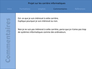 Projet sur les carrière informatiques

Intro    Formations            emplois          Commentaires          Références



        Est- ce que je suis intéressé à cette carrière.
        Explique pourquoi je suis intéressé ou non.


        Non je ne suis pas intéressé à cette carrière, parce que je n'aime pas trop
        de systèmes informatiques comme des ordinateurs.
 