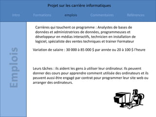 Projet sur les carrière informatiques

Intro   Formations          emplois         Commentaires            Références


         Carrières qui touchent ce programme : Analystes de bases de
         données et administratrices de données, programmeuses et
         développeur en médias interactifs, technicien en installation de
         logiciel, spécialiste des ventes techniques et trainer Formateur

        Variation de salaire : 30 000 à 85 000 $ par année ou 20 à 100 $ l'heure



        Leurs tâches : ils aident les gens à utiliser leur ordinateur. Ils peuvent
        donner des cours pour apprendre comment utilisée des ordinateurs et ils
        peuvent aussi être engagé par contrat pour programmer leur site web ou
        arranger des ordinateurs.
 