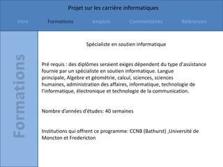 Projet sur les carrière informatiques

Intro     Formations          emplois         Commentaires           Références



                           Spécialiste en soutien informatique


        Pré requis : des diplômes seraient exiges dépendent du type d'assistance
        fournie par un spécialiste en soutien informatique. Langue
        principale, Algebre et géométrie, calcul, sciences, sciences
        humaines, administration des affaires, informatique, technologie de
        l'informatique, électronique et technologie de la communication.


        Nombre d’années d’études: 40 semaines


        Institutions qui offrent ce programme: CCNB (Bathurst) ,Université de
        Moncton et Fredericton
 