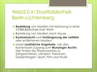 Web2.0 in Stadtbibliothek
Berlin-Lichtenberg
›  Bestellung  von Medien mit Abholung in einer
    VÖBB-Bibliothek Ihrer Wahl
›  Bestellung von Medien nach Hause
›  Kontoeinsicht und Verlängerung der Leihfrist
    aller entliehenen Medien
›  sowie zusätzliche Angebote, wie den
    kostenlosen Zugang zum Munzinger Archiv.
    Hier finden Sie Wissenswertes zu
    Zeitgeschehen, Ländern, Personen,
    Gedenktagen, Sport, Film und Musik.
 