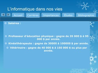 L’informatique dans nos vies
Accueil

Carrières

Importances

Études

Bibliographie

 Salaires :

 Professeur d’éducation physique : gagne de 35 000 $ à 95
000 $ par année.
 Kinésithérapeute : gagne de 30000 à 100000 $ par année.
 Vétérinaire : gagne de 40 000 $ à 150 000 $ ou plus par
année.

 