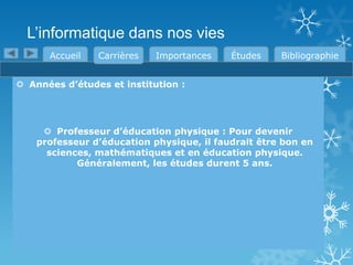 L’informatique dans nos vies
Accueil

Carrières

Importances

Études

Bibliographie

 Années d’études et institution :

 Professeur d’éducation physique : Pour devenir
professeur d’éducation physique, il faudrait être bon en
sciences, mathématiques et en éducation physique.
Généralement, les études durent 5 ans.

 