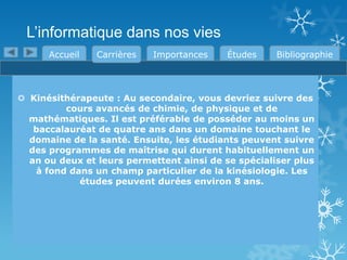 L’informatique dans nos vies
Accueil

Carrières

Importances

Études

Bibliographie

 Kinésithérapeute : Au secondaire, vous devriez suivre des
cours avancés de chimie, de physique et de
mathématiques. Il est préférable de posséder au moins un
baccalauréat de quatre ans dans un domaine touchant le
domaine de la santé. Ensuite, les étudiants peuvent suivre
des programmes de maîtrise qui durent habituellement un
an ou deux et leurs permettent ainsi de se spécialiser plus
à fond dans un champ particulier de la kinésiologie. Les
études peuvent durées environ 8 ans.

 