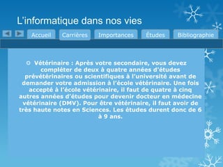 L’informatique dans nos vies
Accueil

Carrières

Importances

Études

Bibliographie

 Vétérinaire : Après votre secondaire, vous devez
compléter de deux à quatre années d’études
prévétérinaires ou scientifiques à l’université avant de
demander votre admission à l’école vétérinaire. Une fois
accepté à l’école vétérinaire, il faut de quatre à cinq
autres années d’études pour devenir docteur en médecine
vétérinaire (DMV). Pour être vétérinaire, il faut avoir de
très haute notes en Sciences. Les études durent donc de 6
à 9 ans.

 