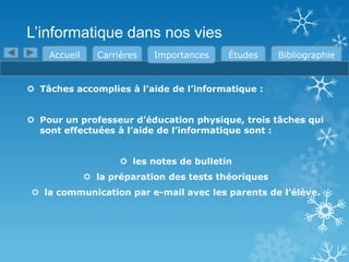 L’informatique dans nos vies
Accueil

Carrières

Importances

Études

Bibliographie

 Tâches accomplies à l’aide de l’informatique :

 Pour un professeur d’éducation physique, trois tâches qui
sont effectuées à l’aide de l’informatique sont :
 les notes de bulletin

 la préparation des tests théoriques
 la communication par e-mail avec les parents de l’élève.

 