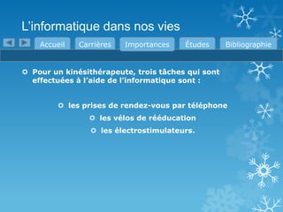 L’informatique dans nos vies
Accueil

Carrières

Importances

Études

Bibliographie

 Pour un kinésithérapeute, trois tâches qui sont
effectuées à l’aide de l’informatique sont :
 les prises de rendez-vous par téléphone
 les vélos de rééducation
 les électrostimulateurs.

 