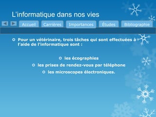 L’informatique dans nos vies
Accueil

Carrières

Importances

Études

Bibliographie

 Pour un vétérinaire, trois tâches qui sont effectuées à
l’aide de l’informatique sont :
 les écographies
 les prises de rendez-vous par téléphone
 les microscopes électroniques.

 
