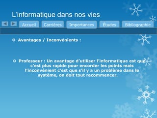 L’informatique dans nos vies
Accueil

Carrières

Importances

Études

Bibliographie

 Avantages / Inconvénients :

 Professeur : Un avantage d’utiliser l’informatique est que
c’est plus rapide pour encorder les points mais
l’inconvénient c’est que s’il y a un problème dans le
système, on doit tout recommencer.

 