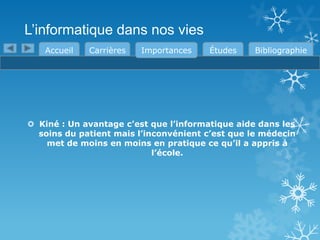 L’informatique dans nos vies
Accueil

Carrières

Importances

Études

Bibliographie

 Kiné : Un avantage c’est que l’informatique aide dans les
soins du patient mais l’inconvénient c’est que le médecin
met de moins en moins en pratique ce qu’il a appris à
l’école.

 