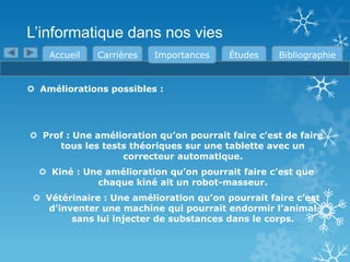 L’informatique dans nos vies
Accueil

Carrières

Importances

Études

Bibliographie

 Améliorations possibles :

 Prof : Une amélioration qu’on pourrait faire c’est de faire
tous les tests théoriques sur une tablette avec un
correcteur automatique.
 Kiné : Une amélioration qu’on pourrait faire c’est que
chaque kiné ait un robot-masseur.
 Vétérinaire : Une amélioration qu’on pourrait faire c’est
d’inventer une machine qui pourrait endormir l’animal
sans lui injecter de substances dans le corps.

 