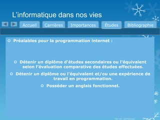 L’informatique dans nos vies
Accueil

Carrières

Importances

Études

Bibliographie

 Préalables pour la programmation internet :

 Détenir un diplôme d'études secondaires ou l'équivalent
selon l’évaluation comparative des études effectuées.
 Détenir un diplôme ou l'équivalent et/ou une expérience de
travail en programmation.
 Posséder un anglais fonctionnel.

 
