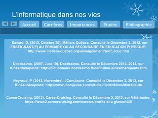 L’informatique dans nos vies
Accueil

Carrières

Importances

Études

Bibliographie

Savard, D. (2013, Octobre 20). Métiers Québec. Consulté le Décembre 3, 2013, sur
ENSEIGNANT(E) AU PRIMAIRE OU AU SECONDAIRE EN EDUCATION PHYSIQUE:
http://www.metiers-quebec.org/enseignement/prof_educ.htm

Doctissimo. (2007, Juin 19). Doctissimo. Consulté le Décembre 2013, 2013, sur
Kinésithérapeute: http://dictionnaire.doctissimo.fr/definition-kinesitherapeute.htm

Neyroud, P. (2013, Novembre). JComJeune. Consulté le Décembre 3, 2013, sur
Kinésithérapeute: http://www.jcomjeune.com/article-metier/kinesitherapeute

CareerCruising. (2013). CareerCruising. Consulté le Décembre 3, 2013, sur Vétérinaire:
https://www2.careercruising.com/careers/profile-at-a-glance/435

 
