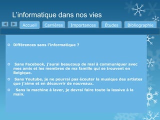 L’informatique dans nos vies
Accueil

Carrières

Importances

Études

Bibliographie

 Différences sans l’informatique ?



Sans Facebook, j’aurai beaucoup de mal à communiquer avec
mes amis et les membres de ma famille qui se trouvent en
Belgique.



Sans Youtube, je ne pourrai pas écouter la musique des artistes
que j’aime et en découvrir de nouveaux.



Sans la machine à laver, je devrai faire toute la lessive à la
main.

 