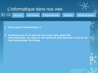 L’informatique dans nos vies
Accueil

Carrières

Importances

Études

Bibliographie

 Vivre sans l’informatique ?
 Je pense que je ne pourrai pas vivre sans appareils
informatiques, car ceux-ci me facilitent énormément la vie et me
font économiser du temps.

 