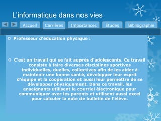L’informatique dans nos vies
Accueil

Carrières

Importances

Études

Bibliographie

 Professeur d’éducation physique :

 C’est un travail qui se fait auprès d’adolescents. Ce travail
consiste à faire diverses disciplines sportives
individuelles, duelles, collectives afin de les aider à
maintenir une bonne santé, développer leur esprit
d’équipe et la coopération et aussi leur permettre de se
développer physiquement. Dans ce travail, les
enseignants utilisent le courriel électronique pour
communiquer avec les parents et utilisent aussi excel
pour calculer la note de bulletin de l’élève.

 