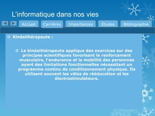 L’informatique dans nos vies
Accueil

Carrières

Importances

Études

Bibliographie

 Kinésithérapeute :
 Le kinésithérapeute applique des exercices sur des
principes scientifiques favorisant le renforcement
musculaire, l'endurance et la mobilité des personnes
ayant des limitations fonctionnelles nécessitant un
programme continu de conditionnement physique. Ils
utilisent souvent les vélos de rééducation et les
électrostimulateurs.

 