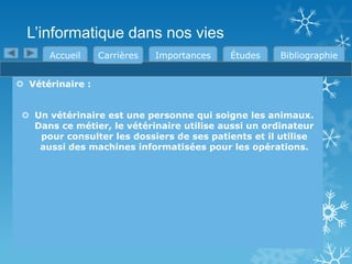 L’informatique dans nos vies
Accueil

Carrières

Importances

Études

Bibliographie

 Vétérinaire :
 Un vétérinaire est une personne qui soigne les animaux.
Dans ce métier, le vétérinaire utilise aussi un ordinateur
pour consulter les dossiers de ses patients et il utilise
aussi des machines informatisées pour les opérations.

 